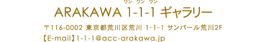 ARAKAWA 1-1-1（ワンワンワン）ギャラリー　〒116-00022東京都荒川区荒川1-1-1サンパール荒川2F　TEL03-3806-8668　FAX:03-3806-8660　MAIL:1-1-1@acc-arakawa.jp